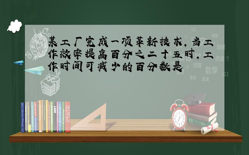 某工厂完成一项革新技术,当工作效率提高百分之二十五时,工作时间可减少的百分数是