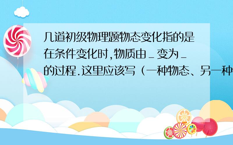 几道初级物理题物态变化指的是在条件变化时,物质由＿变为＿的过程.这里应该写（一种物态、另一种物态）还是（一种状态、另一种