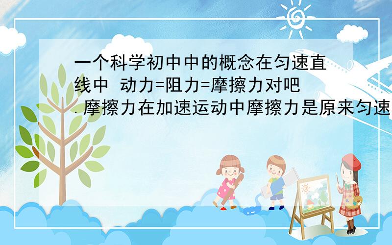 一个科学初中中的概念在匀速直线中 动力=阻力=摩擦力对吧.摩擦力在加速运动中摩擦力是原来匀速中的力是吗 .一般问那种自行