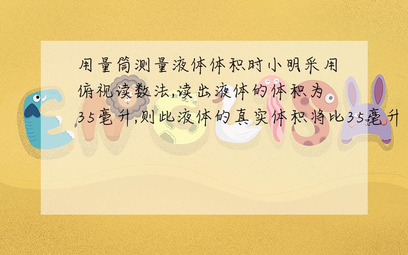 用量筒测量液体体积时小明采用俯视读数法,读出液体的体积为35毫升,则此液体的真实体积将比35毫升（ ）