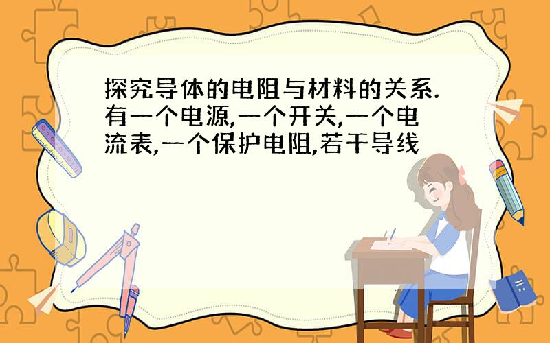 探究导体的电阻与材料的关系.有一个电源,一个开关,一个电流表,一个保护电阻,若干导线