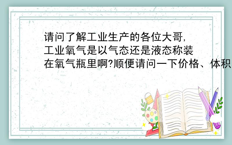 请问了解工业生产的各位大哥,工业氧气是以气态还是液态称装在氧气瓶里啊?顺便请问一下价格、体积和密度