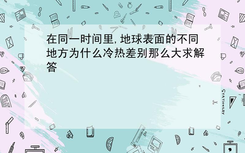 在同一时间里,地球表面的不同地方为什么冷热差别那么大求解答