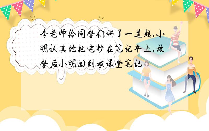 李老师给同学们讲了一道题,小明认真地把它抄在笔记本上,放学后小明回到家课堂笔记