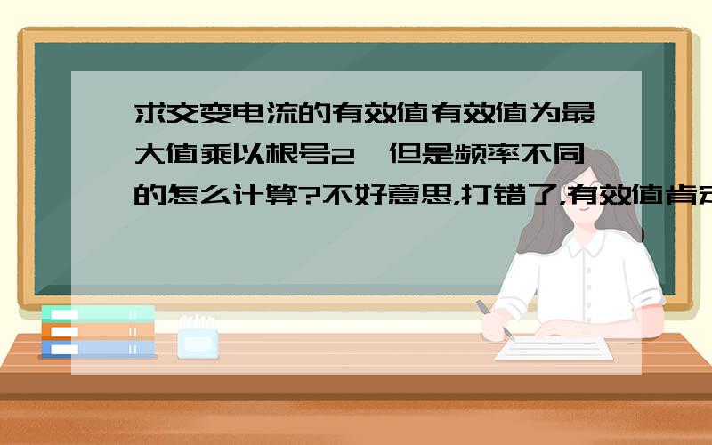 求交变电流的有效值有效值为最大值乘以根号2,但是频率不同的怎么计算?不好意思，打错了，有效值肯定比最大值小，应该是最大值