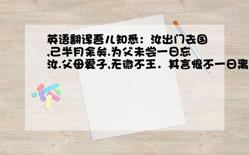 英语翻译吾儿知悉：汝出门去国,己半月余矣.为父未尝一日忘汝.父母爱子,无微不王．其言恨不一日离汝,然必令汝出门者,盖欲汝