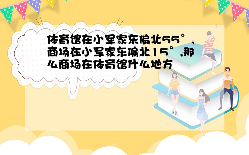 体育馆在小军家东偏北55°,商场在小军家东偏北15°,那么商场在体育馆什么地方