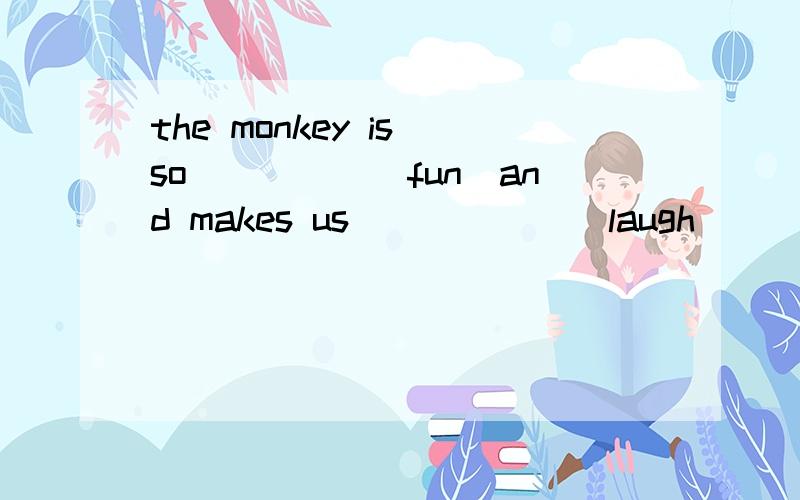 the monkey is so_____(fun)and makes us______(laugh)_____(hap