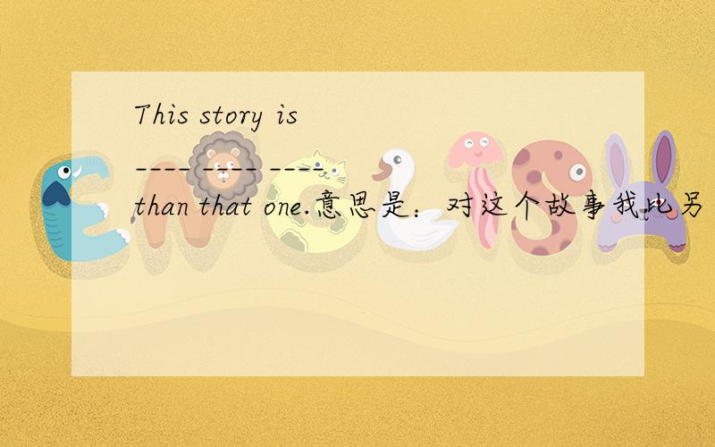 This story is ____ ____ ____than that one.意思是：对这个故事我比另一个喜欢的多