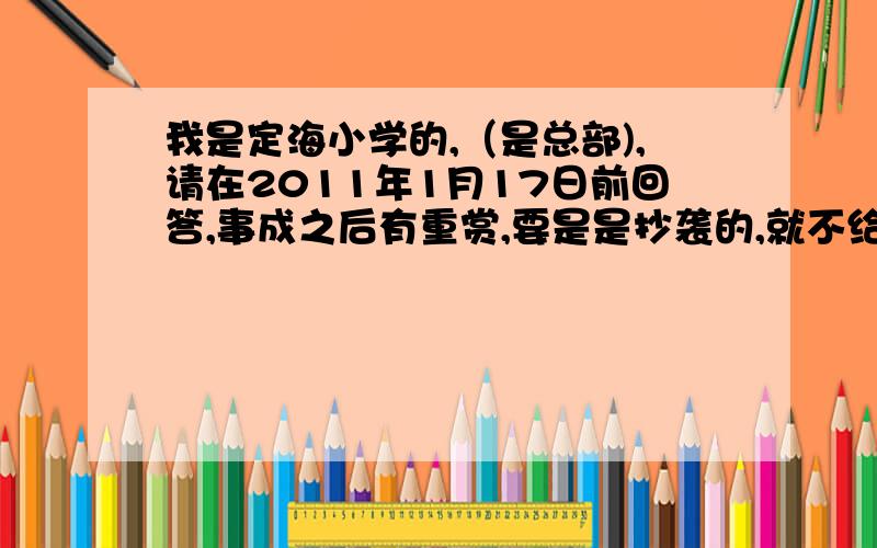 我是定海小学的,（是总部),请在2011年1月17日前回答,事成之后有重赏,要是是抄袭的,就不给分咯.