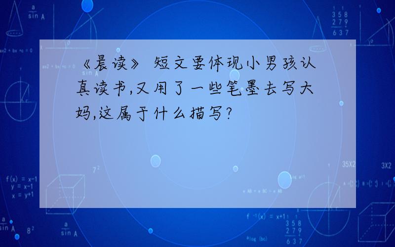 《晨读》 短文要体现小男孩认真读书,又用了一些笔墨去写大妈,这属于什么描写?