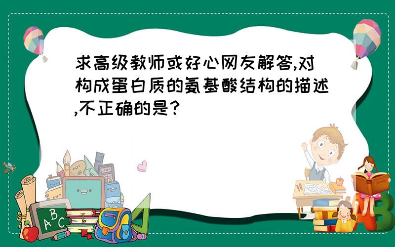 求高级教师或好心网友解答,对构成蛋白质的氨基酸结构的描述,不正确的是?