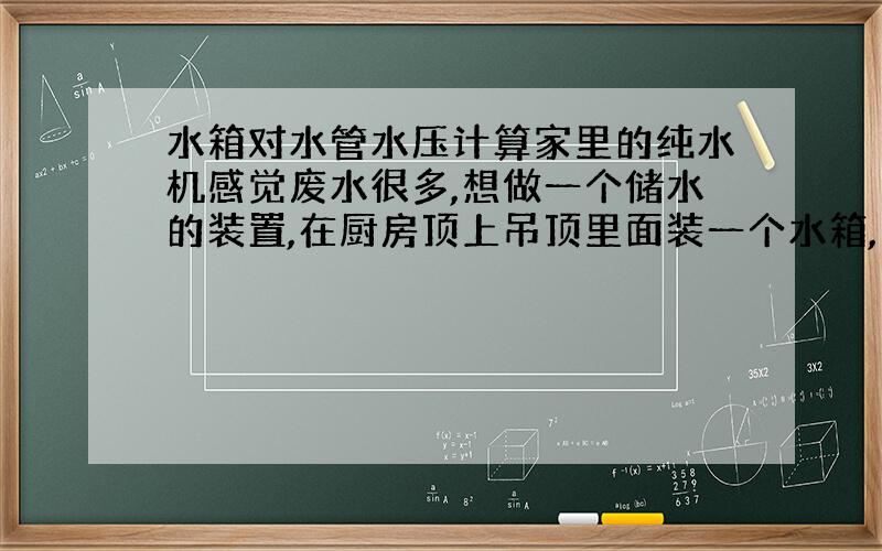 水箱对水管水压计算家里的纯水机感觉废水很多,想做一个储水的装置,在厨房顶上吊顶里面装一个水箱,大约能储20L水（高40c