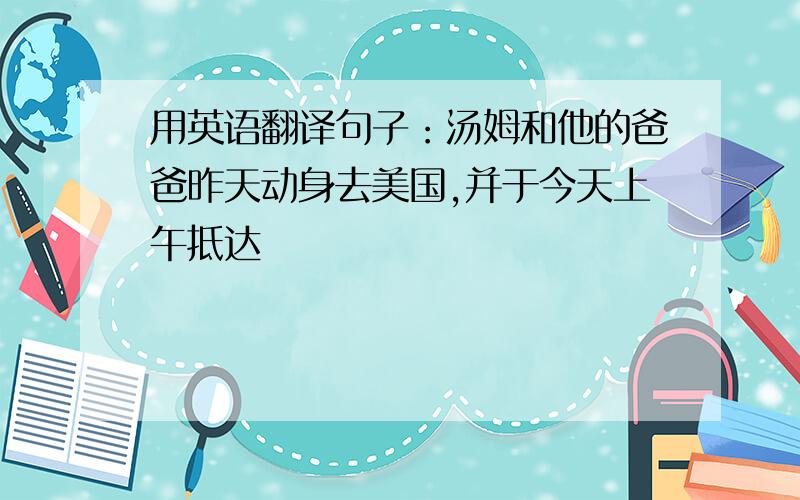 用英语翻译句子：汤姆和他的爸爸昨天动身去美国,并于今天上午抵达