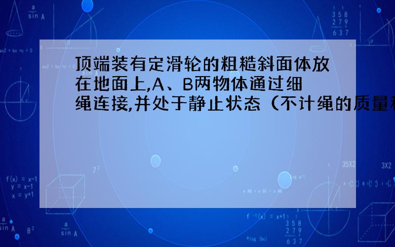 顶端装有定滑轮的粗糙斜面体放在地面上,A、B两物体通过细绳连接,并处于静止状态（不计绳的质量和绳与滑轮间的摩擦）,如图所