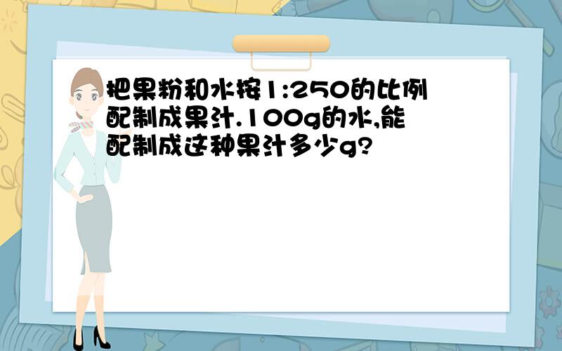把果粉和水按1:250的比例配制成果汁.100g的水,能配制成这种果汁多少g?