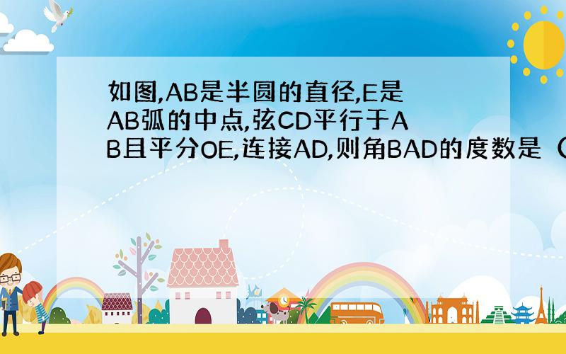 如图,AB是半圆的直径,E是AB弧的中点,弦CD平行于AB且平分OE,连接AD,则角BAD的度数是（ ）