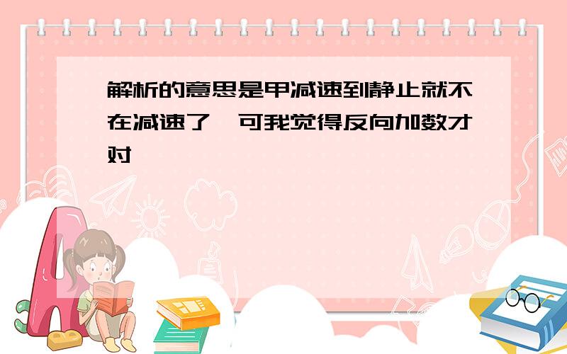 解析的意思是甲减速到静止就不在减速了,可我觉得反向加数才对,