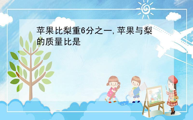 苹果比梨重6分之一,苹果与梨的质量比是