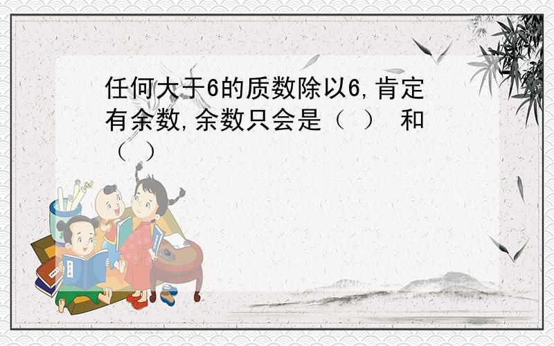 任何大于6的质数除以6,肯定有余数,余数只会是（ ） 和（ ）