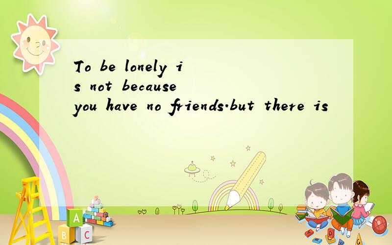 To be lonely is not because you have no friends.but there is