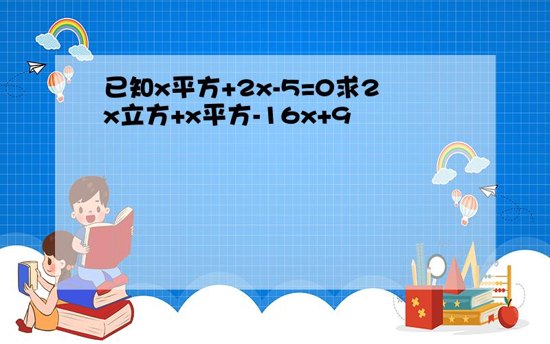 已知x平方+2x-5=0求2x立方+x平方-16x+9