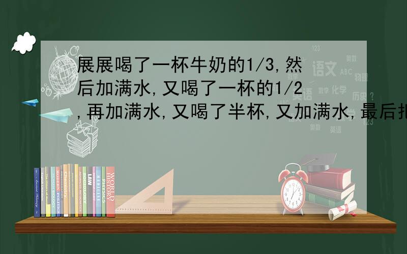 展展喝了一杯牛奶的1/3,然后加满水,又喝了一杯的1/2,再加满水,又喝了半杯,又加满水,最后把一杯全部喝