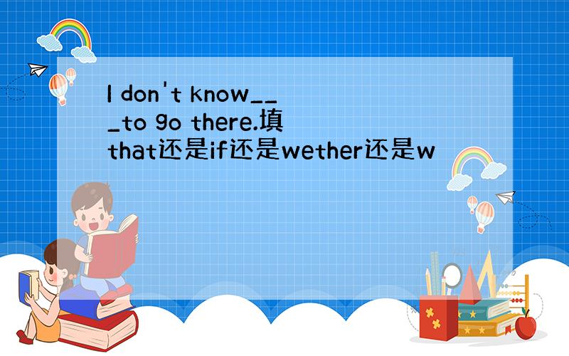 I don't know___to go there.填that还是if还是wether还是w