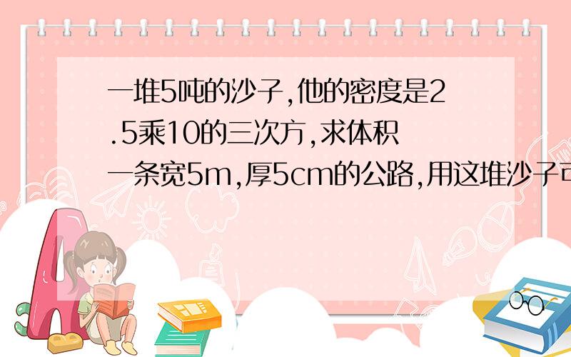 一堆5吨的沙子,他的密度是2.5乘10的三次方,求体积 一条宽5m,厚5cm的公路,用这堆沙子可以铺多长