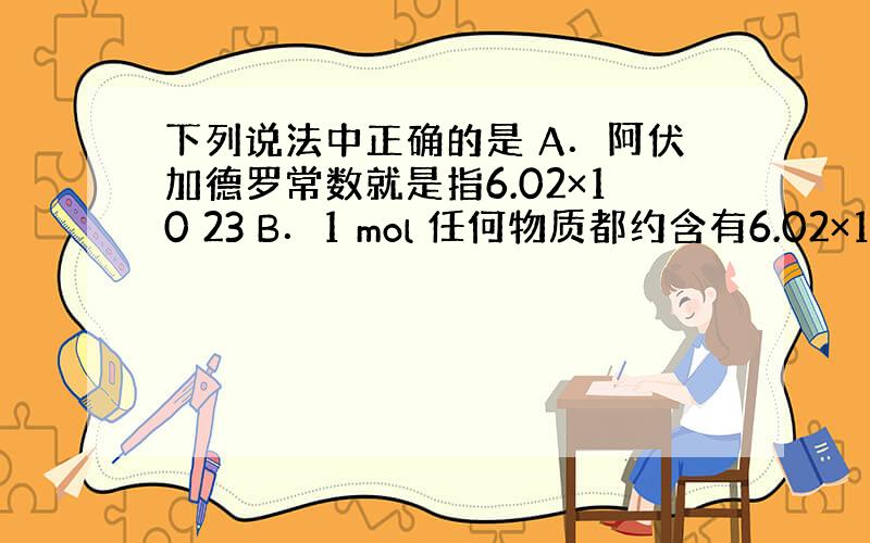 下列说法中正确的是 A．阿伏加德罗常数就是指6.02×10 23 B．1 mol 任何物质都约含有6.02×10 23