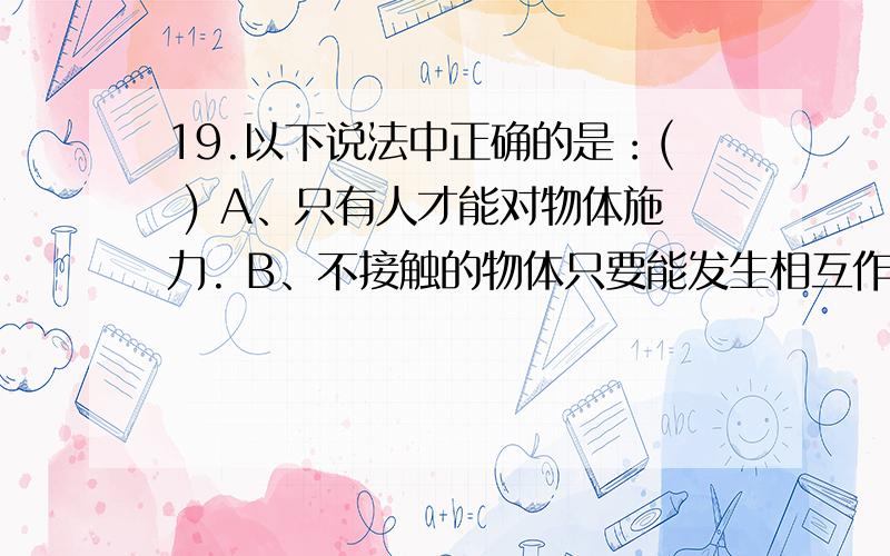 19.以下说法中正确的是：( ) A、只有人才能对物体施力. B、不接触的物体只要能发生相互作用,就可能产生