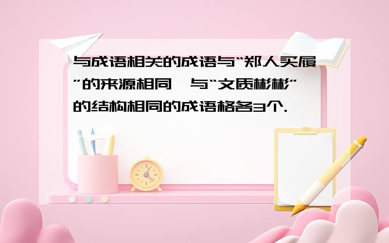 与成语相关的成语与“郑人买履”的来源相同、与“文质彬彬”的结构相同的成语格各3个.