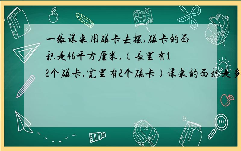 一张课桌用磁卡去摆,磁卡的面积是46平方厘米,（长里有12个磁卡,宽里有2个磁卡）课桌的面积是多少?