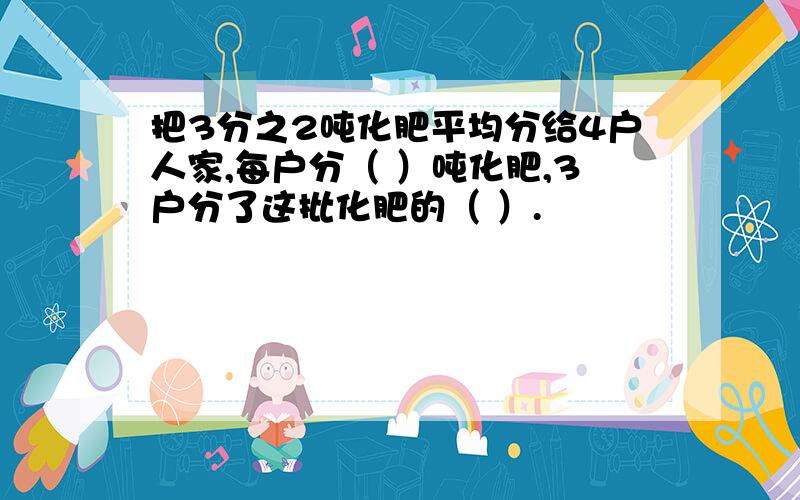 把3分之2吨化肥平均分给4户人家,每户分（ ）吨化肥,3户分了这批化肥的（ ）.