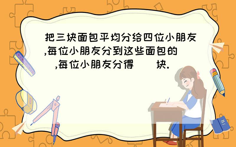 把三块面包平均分给四位小朋友,每位小朋友分到这些面包的（）,每位小朋友分得（）块.