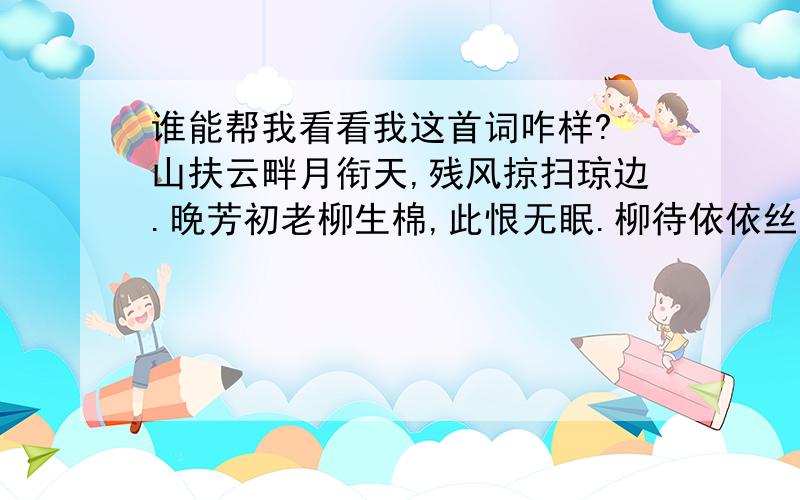 谁能帮我看看我这首词咋样? 山扶云畔月衔天,残风掠扫琼边.晚芳初老柳生棉,此恨无眠.柳待依依丝牵.花逢片片瑶圆.去年钩满