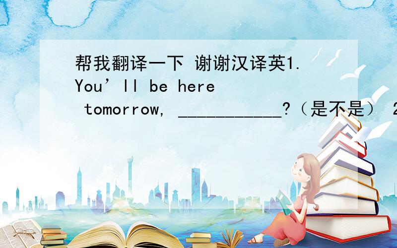 帮我翻译一下 谢谢汉译英1.You’ll be here tomorrow, ___________?（是不是） 2．P