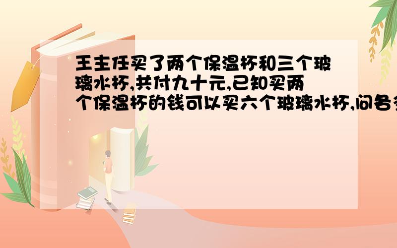 王主任买了两个保温杯和三个玻璃水杯,共付九十元,已知买两个保温杯的钱可以买六个玻璃水杯,问各多少元?