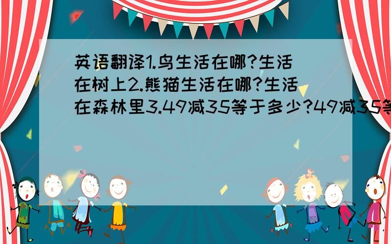 英语翻译1.鸟生活在哪?生活在树上2.熊猫生活在哪?生活在森林里3.49减35等于多少?49减35等于144.99加1等