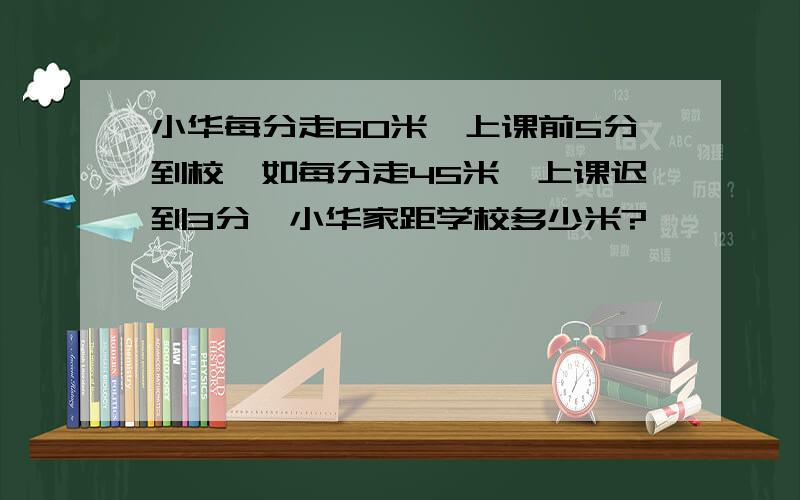 小华每分走60米,上课前5分到校,如每分走45米,上课迟到3分,小华家距学校多少米?