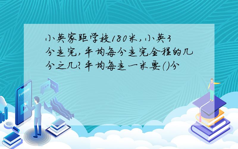 小英家距学校180米,小英3分走完,平均每分走完全程的几分之几?平均每走一米要（）分