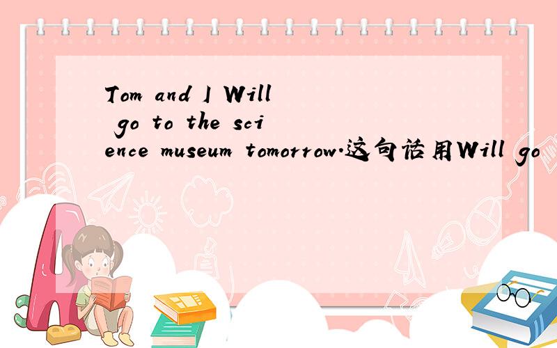 Tom and I Will go to the science museum tomorrow.这句话用Will go