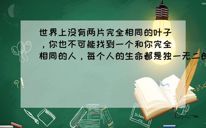 世界上没有两片完全相同的叶子，你也不可能找到一个和你完全相同的人，每个人的生命都是独一无二的，每个人都有自己的独特性，我