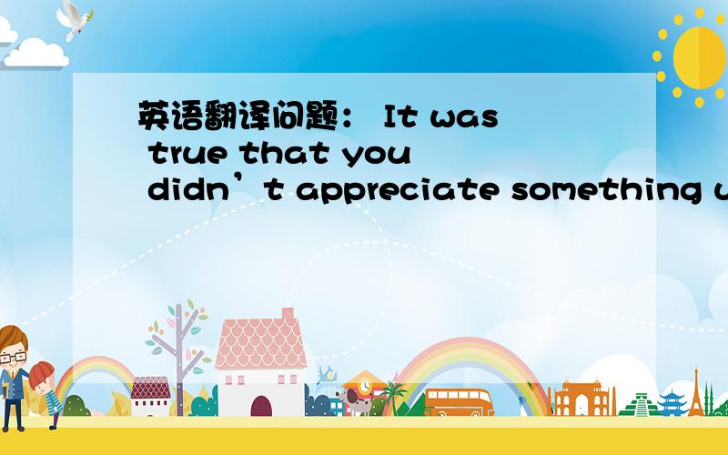 英语翻译问题： It was true that you didn’t appreciate something unt