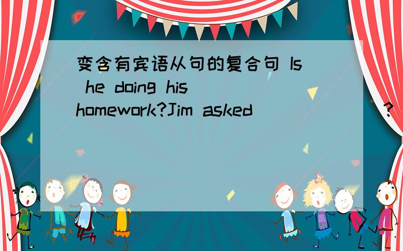 变含有宾语从句的复合句 Is he doing his homework?Jim asked_______?