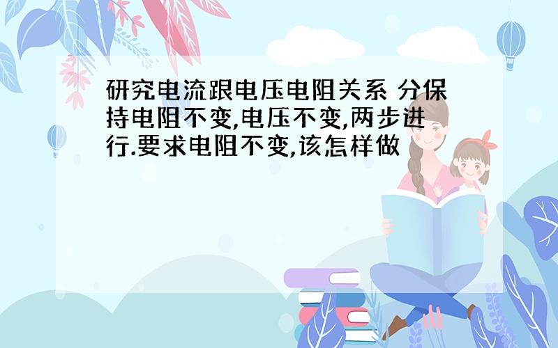 研究电流跟电压电阻关系 分保持电阻不变,电压不变,两步进行.要求电阻不变,该怎样做