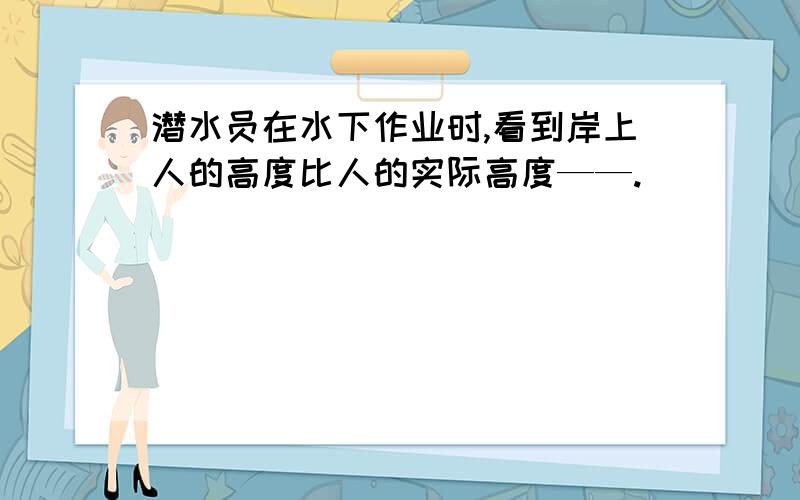 潜水员在水下作业时,看到岸上人的高度比人的实际高度——.