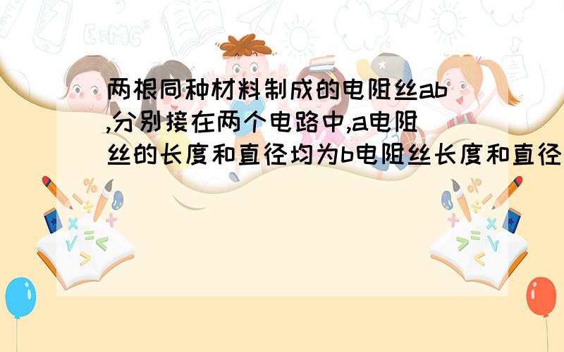 两根同种材料制成的电阻丝ab,分别接在两个电路中,a电阻丝的长度和直径均为b电阻丝长度和直径的2倍,若要使两根电阻丝在电