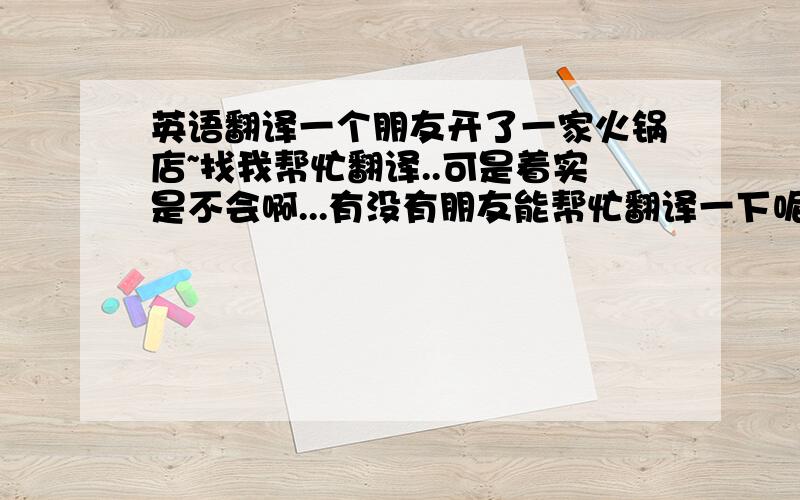 英语翻译一个朋友开了一家火锅店~找我帮忙翻译..可是着实是不会啊...有没有朋友能帮忙翻译一下呢?着实很多..也很难..