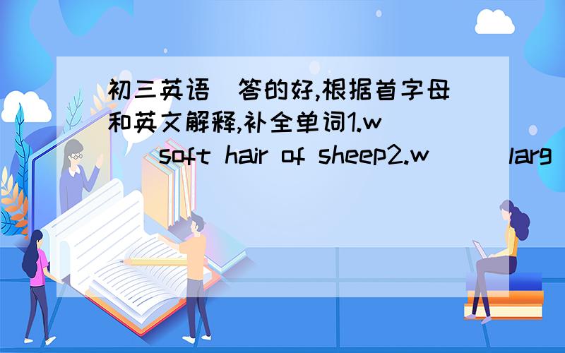 初三英语(答的好,根据首字母和英文解释,补全单词1.w( ) soft hair of sheep2.w( ) larg